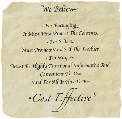 We Believe

- For Packaging
It Must First Protect The Contents.
- For Sellers..
Must Promote And Sell The Product.
- For Buyers..
Must Be Highly Functional, Informative And Convenient To Use.
And For All It Has To Be

“Cost Effective”