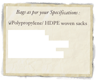 Bags as per your Specifications :

Polypropylene/ HDPE woven sacks

PP Woven Sacks
PP Woven Fabrics
PP Woven Sacks with Liner
B.O.P.P. Printed Bags
Fibrillated Stitching Yarn

