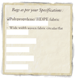 Bags as per your Specifications :

Polypropylene/ HDPE fabric
 Circular/ Flat woven Fabric
 Wide width woven fabric circular/flat
Valve Bags
 
Guesseted Bags
 
Boxed Bags

FIBC Fabrics 

Paper Bags


